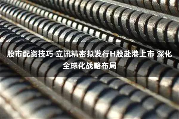 股市配资技巧 立讯精密拟发行H股赴港上市 深化全球化战略布局