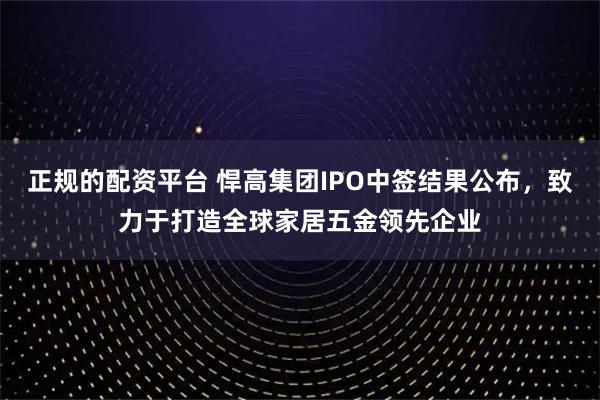 正规的配资平台 悍高集团IPO中签结果公布，致力于打造全球家居五金领先企业