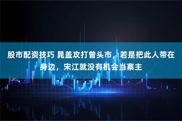 股市配资技巧 晁盖攻打曾头市，若是把此人带在身边，宋江就没有机会当寨主