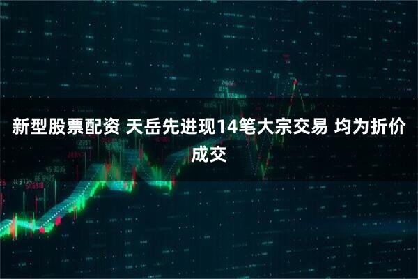 新型股票配资 天岳先进现14笔大宗交易 均为折价成交
