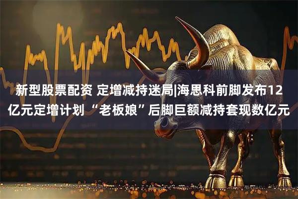 新型股票配资 定增减持迷局|海思科前脚发布12亿元定增计划 “老板娘”后脚巨额减持套现数亿元