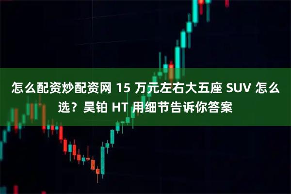 怎么配资炒配资网 15 万元左右大五座 SUV 怎么选？昊铂 HT 用细节告诉你答案
