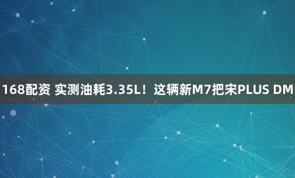 168配资 实测油耗3.35L！这辆新M7把宋PLUS DM