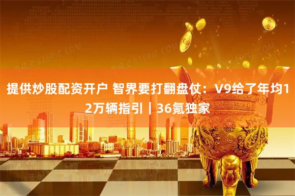 提供炒股配资开户 智界要打翻盘仗：V9给了年均12万辆指引｜36氪独家