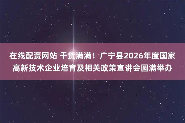 在线配资网站 干货满满！广宁县2026年度国家高新技术企业培育及相关政策宣讲会圆满举办